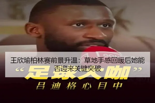 王欣瑜柏林赛前景升温：草地手感回暖后她能否迎来关键突破